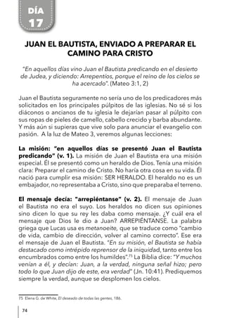 74
JUAN EL BAUTISTA, ENVIADO A PREPARAR EL
CAMINO PARA CRISTO
“En aquellos días vino Juan el Bautista predicando en el desierto
de Judea, y diciendo: Arrepentíos, porque el reino de los cielos se
ha acercado”. (Mateo 3:1, 2)
Juan el Bautista seguramente no sería uno de los predicadores más
solicitados en los principales púlpitos de las iglesias. No sé si los
diáconos o ancianos de tu iglesia le dejarían pasar al púlpito con
sus ropas de pieles de camello, cabello crecido y barba abundante.
Y más aún si supieras que vive solo para anunciar el evangelio con
pasión. A la luz de Mateo 3, veremos algunas lecciones:
La misión: “en aquellos días se presentó Juan el Bautista
predicando” (v. 1). La misión de Juan el Bautista era una misión
especial. Él se presentó como un heraldo de Dios. Tenía una misión
clara: Preparar el camino de Cristo. No haría otra cosa en su vida. Él
nació para cumplir esa misión: SER HERALDO. El heraldo no es un
embajador, no representaba a Cristo, sino que preparaba el terreno.
El mensaje decía: "arrepiéntanse” (v. 2). El mensaje de Juan
el Bautista no era el suyo. Los heraldos no dicen sus opiniones
sino dicen lo que su rey les daba como mensaje. ¿Y cuál era el
mensaje que Dios le dio a Juan? ARREPIÉNTANSE. La palabra
griega que Lucas usa es metanoeite, que se traduce como “cambio
de vida, cambio de dirección, volver al camino correcto”. Ese era
el mensaje de Juan el Bautista. “En su misión, el Bautista se había
destacado como intrépido reprensor de la iniquidad, tanto entre los
encumbrados como entre los humildes”.75
La Biblia dice: “Y muchos
venían a él, y decían: Juan, a la verdad, ninguna señal hizo; pero
todo lo que Juan dijo de este, era verdad” (Jn. 10:41). Prediquemos
siempre la verdad, aunque se desplomen los cielos.
75 Elena G. de White, El deseado de todas las gentes, 186.
DÍA
17
 