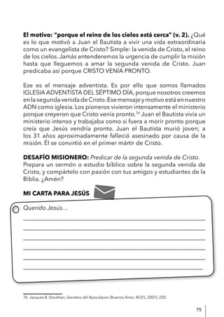 75
El motivo: “porque el reino de los cielos está cerca” (v. 2). ¿Qué
es lo que motivó a Juan el Bautista a vivir una vida extraordinaria
como un evangelista de Cristo? Simple: la venida de Cristo, el reino
de los cielos. Jamás entenderemos la urgencia de cumplir la misión
hasta que lleguemos a amar la segunda venida de Cristo. Juan
predicaba así porque CRISTO VENÍA PRONTO.
Ese es el mensaje adventista. Es por ello que somos llamados
IGLESIA ADVENTISTA DEL SÉPTIMO DÍA, porque nosotros creemos
enlasegundavenidadeCristo.Esemensajeymotivoestáennuestro
ADN como iglesia. Los pioneros vivieron intensamente el ministerio
porque creyeron que Cristo venía pronto.76
Juan el Bautista vivía un
ministerio intenso y trabajaba como si fuera a morir pronto porque
creía que Jesús vendría pronto. Juan el Bautista murió joven; a
los 31 años aproximadamente falleció asesinado por causa de la
misión. Él se convirtió en el primer mártir de Cristo.
DESAFÍO MISIONERO: Predicar de la segunda venida de Cristo.
Prepara un sermón o estudio bíblico sobre la segunda venida de
Cristo, y compártelo con pasión con tus amigos y estudiantes de la
Biblia. ¿Amén?
MI CARTA PARA JESÚS
Querido Jesús…
____________________________________________________________
____________________________________________________________
____________________________________________________________
____________________________________________________________
____________________________________________________________
____________________________________________________________
76 Jacques B. Doukhan, Secretos del Apocalipsis (Buenos Aires: ACES, 2007), 220.
 