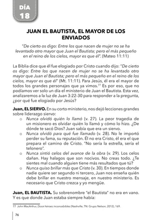 76
JUAN EL BAUTISTA, EL MAYOR DE LOS
ENVIADOS
“De cierto os digo: Entre los que nacen de mujer no se ha
levantado otro mayor que Juan el Bautista; pero el más pequeño
en el reino de los cielos, mayor es que él”. (Mateo 11:11)
La Biblia dice que él fue elogiado por Cristo cuando dijo: “De cierto
os digo: Entre los que nacen de mujer no se ha levantado otro
mayor que Juan el Bautista; pero el más pequeño en el reino de los
cielos, mayor es que él” (Mt. 11:11). Para Jesús, él era el mayor de
todos los grandes personajes que ya vimos.77
Es por eso, que no
podíamos ver solo un día el ministerio de Juan el Bautista. Esta vez,
analizaremos a la luz de Juan 3:22-30 para responder a la pregunta,
¿por qué fue elogiado por Jesús?
Juan,ELSIERVO.En su corto ministerio,nos dejó lecciones grandes
sobre liderazgo siervo:
o Nunca olvidó quién lo llamó (v. 27). La peor tragedia de
un misionero es olvidar quién lo llamó y cómo lo hizo. ¿De
dónde te sacó Dios? Juan sabía que era un siervo.
o Nunca olvidó para qué fue llamado (v. 28). No le importó
perder su fama, su reputación. Él no era Cristo, él era el que
prepara el camino de Cristo. “No sería la estrella, sería el
telonero”.
o Nunca sintió celos del avance de la obra (v. 29). Los celos
dañan. Hay halagos que son nocivos. No creas todo. ¿Te
sientes mal cuando alguien tiene más resultados que tú?
o Nunca quiso brillar más que Cristo (v. 30). En tiempos donde
nadie quiere ser segundo ni tercero, Juan nos enseña quién
debe brillar en nuestro mensaje, en nuestro ministerio. Es
necesario que Cristo crezca y yo mengüe.
Juan, EL BAUTISTA. Su sobrenombre “el Bautista” no era en vano.
Y es que donde Juan estaba siempre había:
77 John MacArthur, Doce héroes inconcebibles (Nashville, TN: Grupo Nelson, 2012), 169.
DÍA
18
 