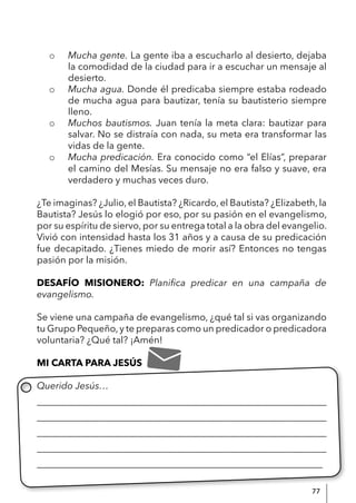 77
o Mucha gente. La gente iba a escucharlo al desierto, dejaba
la comodidad de la ciudad para ir a escuchar un mensaje al
desierto.
o Mucha agua. Donde él predicaba siempre estaba rodeado
de mucha agua para bautizar, tenía su bautisterio siempre
lleno.
o Muchos bautismos. Juan tenía la meta clara: bautizar para
salvar. No se distraía con nada, su meta era transformar las
vidas de la gente.
o Mucha predicación. Era conocido como “el Elías”, preparar
el camino del Mesías. Su mensaje no era falso y suave, era
verdadero y muchas veces duro.
¿Te imaginas? ¿Julio, el Bautista? ¿Ricardo, el Bautista? ¿Elizabeth, la
Bautista? Jesús lo elogió por eso, por su pasión en el evangelismo,
por su espíritu de siervo, por su entrega total a la obra del evangelio.
Vivió con intensidad hasta los 31 años y a causa de su predicación
fue decapitado. ¿Tienes miedo de morir así? Entonces no tengas
pasión por la misión.
DESAFÍO MISIONERO: Planifica predicar en una campaña de
evangelismo.
Se viene una campaña de evangelismo, ¿qué tal si vas organizando
tu Grupo Pequeño,y te preparas como un predicador o predicadora
voluntaria? ¿Qué tal? ¡Amén!
MI CARTA PARA JESÚS
Querido Jesús…
____________________________________________________________
____________________________________________________________
____________________________________________________________
____________________________________________________________
____________________________________________________________
 