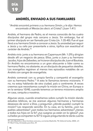 78
ANDRÉS, ENVIADO A SUS FAMILIARES
“Andrés encontró primero a su hermano Simón, y le dijo: Hemos
encontrado al Mesías (es decir, el Cristo)”. (Juan 1:41)
Andrés, el hermano de Pedro, es el menos conocido de los cuatro
discípulos del grupo más cercano a Jesús. Sin embargo, fue el
primer discípulo en ser llamado por Cristo (Jn. 1:35-40). Fue el que
llevó a su hermano Simón a conocer a Jesús. Su ansiedad por seguir
a Jesús y su celo por presentarle a otros, tipifica con exactitud el
carácter de Andrés.78
Andrés vivía junto a su hermano en Capernaum (Mr. 1:29) y dirigían
desde allí un negocio de pesca. Ellos, junto a Juan y su hermano
Jacobo,hijos de Zebedeo,se hicieron discípulos de Juan el Bautista.
En Andrés no encontramos a un gran elocuente o líder como su
hermano Pedro, no obstante, es un discípulo de pequeños detalles.
Los evangelios registran al menos tres episodios notables de un
Andrés con sangre de evangelista.
Andrés comenzó con su propia familia y compartió el evangelio
con su hermano Pedro.79
A esto le llamamos terreno misionero. Y
no, no estoy hablando de otra ciudad, país o continente. A veces
creemos que necesitamos cumplir la misión en China, en Europa o
en la ventana 10/40, cuando tenemos un terreno misionero amplio
en casa, cerquita a nosotros.
Algunas veces, cuando enseñamos sobre cumplir la misión dando
estudios bíblicos, se me acercan algunos hermanos y hermanas
deseosos de servir a Dios, y preguntan ¿dónde pueden cumplir la
misión? Les respondo sencillo: En tu casa, en tu familia, ¿son tus
padres adventistas? ¿son todos tus hermanos adventistas? ¿tienes
a todos tus hijos en la fe? ¿tus suegros ya están en la iglesia? ¿tus
cuñados ya comparten tu fe? Si sigues preguntando te darás cuenta
78 John MacArthur, Doce hombres comunes y corrientes (Nashville, TN: Editorial Caribe, 2004) , 67.
79 Mark Finley, Amistades para Dios, 39.
DÍA
19
 
