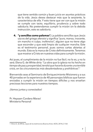 7
que tiene sentido común y buen juicio en asuntos prácticos
de la vida. Jesús desea destacar más que la serpiente, la
característica de ella. Y esto tiene que ver con que la misión
se cumple con tacto, equilibrio, prudencia y sobre todo
sabiduría. No pretendamos cumplir la misión sin la debida
instrucción, esto es sabiduría.
4. “y sencillos como palomas”. La palabra sencillos que Jesús
usa es del griego akeraioi y significa “puro, manso, inocente,
sin mancha ni culpa, inofensivo”, alguien que no tiene algo
que esconder y que está limpio de cualquier mancha. Este
es el testimonio personal, pues somos cartas abiertas al
mundo. Esta es la marca de Cristo definitivamente. Tenemos
que mostrar a Cristo en nuestras vidas para cumplir la misión.
Así pues, el cumplimiento de la misión no fue fácil, no lo es, y no lo
será. Elena G. de White diría: “La obra que la iglesia no ha hecho en
tiempo de paz y prosperidad,tendrá que hacerla durante una terrible
crisis, en las circunstancias más desalentadoras y prohibitivas”.1
Bienvenido seas al Seminario de Enriquecimiento Misionero y a sus
40 jornadas en la experiencia de 40 personajes bíblicos que fueron
enviados a cumplir la misión en tiempos difíciles y nos enseñan
preciosas lecciones para nuestros tiempos.
¡Vamos juntos y conectados!
Pr. Heyssen Cordero Maraví
Ministerio Personal
1 Elena G. de White, Joyas de los testimonios (Buenos Aires: ACES, 2014), 2:164.
 