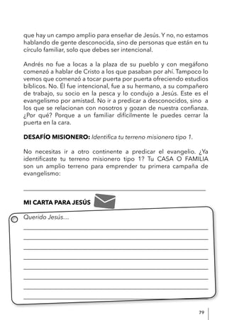 79
que hay un campo amplio para enseñar de Jesús. Y no, no estamos
hablando de gente desconocida, sino de personas que están en tu
círculo familiar, solo que debes ser intencional.
Andrés no fue a locas a la plaza de su pueblo y con megáfono
comenzó a hablar de Cristo a los que pasaban por ahí. Tampoco lo
vemos que comenzó a tocar puerta por puerta ofreciendo estudios
bíblicos. No. Él fue intencional, fue a su hermano, a su compañero
de trabajo, su socio en la pesca y lo condujo a Jesús. Este es el
evangelismo por amistad. No ir a predicar a desconocidos, sino a
los que se relacionan con nosotros y gozan de nuestra confianza.
¿Por qué? Porque a un familiar difícilmente le puedes cerrar la
puerta en la cara.
DESAFÍO MISIONERO: Identifica tu terreno misionero tipo 1.
No necesitas ir a otro continente a predicar el evangelio. ¿Ya
identificaste tu terreno misionero tipo 1? Tu CASA O FAMILIA
son un amplio terreno para emprender tu primera campaña de
evangelismo:
____________________________________________________________
MI CARTA PARA JESÚS
Querido Jesús…
____________________________________________________________
____________________________________________________________
____________________________________________________________
____________________________________________________________
____________________________________________________________
____________________________________________________________
____________________________________________________________
_____________________________________________________________
 