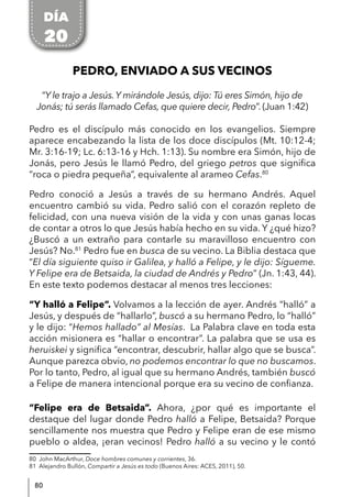 80
PEDRO, ENVIADO A SUS VECINOS
“Y le trajo a Jesús. Y mirándole Jesús, dijo: Tú eres Simón, hijo de
Jonás; tú serás llamado Cefas, que quiere decir, Pedro”. (Juan 1:42)
Pedro es el discípulo más conocido en los evangelios. Siempre
aparece encabezando la lista de los doce discípulos (Mt. 10:12-4;
Mr. 3:16-19; Lc. 6:13-16 y Hch. 1:13). Su nombre era Simón, hijo de
Jonás, pero Jesús le llamó Pedro, del griego petros que significa
“roca o piedra pequeña”, equivalente al arameo Cefas.80
Pedro conoció a Jesús a través de su hermano Andrés. Aquel
encuentro cambió su vida. Pedro salió con el corazón repleto de
felicidad, con una nueva visión de la vida y con unas ganas locas
de contar a otros lo que Jesús había hecho en su vida. Y ¿qué hizo?
¿Buscó a un extraño para contarle su maravilloso encuentro con
Jesús? No.81
Pedro fue en busca de su vecino. La Biblia destaca que
“El día siguiente quiso ir Galilea, y halló a Felipe, y le dijo: Sígueme.
Y Felipe era de Betsaida, la ciudad de Andrés y Pedro” (Jn. 1:43, 44).
En este texto podemos destacar al menos tres lecciones:
“Y halló a Felipe”. Volvamos a la lección de ayer. Andrés “halló” a
Jesús, y después de “hallarlo”, buscó a su hermano Pedro, lo “halló”
y le dijo: “Hemos hallado” al Mesías. La Palabra clave en toda esta
acción misionera es “hallar o encontrar”. La palabra que se usa es
heruiskei y significa “encontrar, descubrir, hallar algo que se busca”.
Aunque parezca obvio, no podemos encontrar lo que no buscamos.
Por lo tanto, Pedro, al igual que su hermano Andrés, también buscó
a Felipe de manera intencional porque era su vecino de confianza.
“Felipe era de Betsaida”. Ahora, ¿por qué es importante el
destaque del lugar donde Pedro halló a Felipe, Betsaida? Porque
sencillamente nos muestra que Pedro y Felipe eran de ese mismo
pueblo o aldea, ¡eran vecinos! Pedro halló a su vecino y le contó
80 John MacArthur, Doce hombres comunes y corrientes, 36.
81 Alejandro Bullón, Compartir a Jesús es todo (Buenos Aires: ACES, 2011), 50.
DÍA
20
 