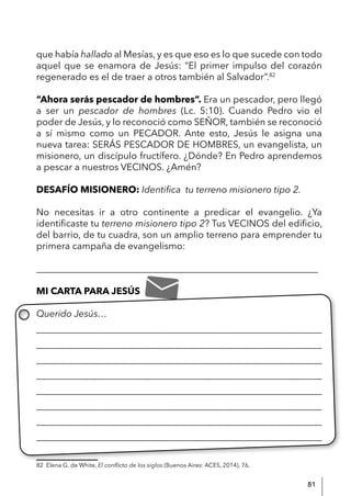 81
que había hallado al Mesías, y es que eso es lo que sucede con todo
aquel que se enamora de Jesús: “El primer impulso del corazón
regenerado es el de traer a otros también al Salvador”.82
“Ahora serás pescador de hombres”. Era un pescador, pero llegó
a ser un pescador de hombres (Lc. 5:10). Cuando Pedro vio el
poder de Jesús, y lo reconoció como SEÑOR, también se reconoció
a sí mismo como un PECADOR. Ante esto, Jesús le asigna una
nueva tarea: SERÁS PESCADOR DE HOMBRES, un evangelista, un
misionero, un discípulo fructífero. ¿Dónde? En Pedro aprendemos
a pescar a nuestros VECINOS. ¿Amén?
DESAFÍO MISIONERO: Identifica tu terreno misionero tipo 2.
No necesitas ir a otro continente a predicar el evangelio. ¿Ya
identificaste tu terreno misionero tipo 2? Tus VECINOS del edificio,
del barrio, de tu cuadra, son un amplio terreno para emprender tu
primera campaña de evangelismo:
____________________________________________________________
MI CARTA PARA JESÚS
Querido Jesús…
____________________________________________________________
____________________________________________________________
____________________________________________________________
____________________________________________________________
____________________________________________________________
____________________________________________________________
____________________________________________________________
_____________________________________________________________
82 Elena G. de White, El conflicto de los siglos (Buenos Aires: ACES, 2014), 76.
 