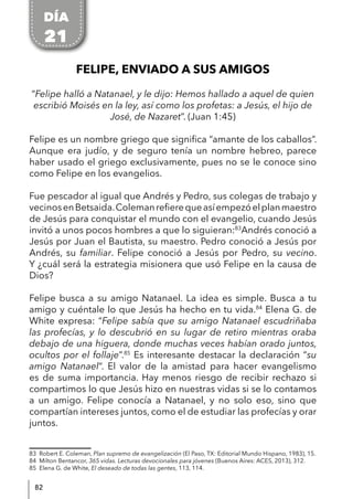82
FELIPE, ENVIADO A SUS AMIGOS
“Felipe halló a Natanael, y le dijo: Hemos hallado a aquel de quien
escribió Moisés en la ley, así como los profetas: a Jesús, el hijo de
José, de Nazaret”. (Juan 1:45)
Felipe es un nombre griego que significa “amante de los caballos”.
Aunque era judío, y de seguro tenía un nombre hebreo, parece
haber usado el griego exclusivamente, pues no se le conoce sino
como Felipe en los evangelios.
Fue pescador al igual que Andrés y Pedro, sus colegas de trabajo y
vecinosenBetsaida.Colemanrefierequeasíempezóelplanmaestro
de Jesús para conquistar el mundo con el evangelio, cuando Jesús
invitó a unos pocos hombres a que lo siguieran:83
Andrés conoció a
Jesús por Juan el Bautista, su maestro. Pedro conoció a Jesús por
Andrés, su familiar. Felipe conoció a Jesús por Pedro, su vecino.
Y ¿cuál será la estrategia misionera que usó Felipe en la causa de
Dios?
Felipe busca a su amigo Natanael. La idea es simple. Busca a tu
amigo y cuéntale lo que Jesús ha hecho en tu vida.84
Elena G. de
White expresa: “Felipe sabía que su amigo Natanael escudriñaba
las profecías, y lo descubrió en su lugar de retiro mientras oraba
debajo de una higuera, donde muchas veces habían orado juntos,
ocultos por el follaje”.85
Es interesante destacar la declaración “su
amigo Natanael“. El valor de la amistad para hacer evangelismo
es de suma importancia. Hay menos riesgo de recibir rechazo si
compartimos lo que Jesús hizo en nuestras vidas si se lo contamos
a un amigo. Felipe conocía a Natanael, y no solo eso, sino que
compartían intereses juntos, como el de estudiar las profecías y orar
juntos.
83 Robert E. Coleman, Plan supremo de evangelización (El Paso, TX: Editorial Mundo Hispano, 1983), 15.
84 Milton Bentancor, 365 vidas. Lecturas devocionales para jóvenes (Buenos Aires: ACES, 2013), 312.
85 Elena G. de White, El deseado de todas las gentes, 113, 114.
DÍA
21
 