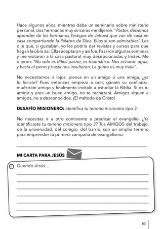 83
Hace algunos años, mientras daba un seminario sobre ministerio
personal, dos hermanas muy sinceras me dijeron: “Pastor, debemos
aprender de los hermanos Testigos de Jehová que van de casa en
casa compartiendo la Palabra de Dios. Ellos sí son admirables”. Les
dije que, si gustaban, yo les podría dar revistas y cursos para que
hagan la obra así.Ellas aceptaron y así fue.Pasaron algunas semanas
y me visitaron a la casa pastoral muy decepcionadas y tristes. Me
dijeron: “No solo es difícil pastor, es traumático. Nos echaron agua,
y hasta el perro y hasta nos insultaron. La gente es muy mala”.
No necesitamos ir lejos, piensa en un amigo o una amiga, ¿ya
lo hiciste? Pues entonces empieza a orar, gánate su confianza,
muéstrate amigo y finalmente invítale a estudiar la Biblia. Si es tu
amigo y eres un buen amigo, no te rechazará. Amigos siguen a
amigos, no a desconocidos. ¡El método de Cristo!
DESAFÍO MISIONERO: Identifica tu terreno misionero tipo 3.
No necesitas ir a otro continente a predicar el evangelio. ¿Ya
identificaste tu terreno misionero tipo 3? Tus AMIGOS del trabajo,
de la universidad, del colegio, del barrio, son un amplio terreno
para emprender tu primera campaña de evangelismo.
____________________________________________________________
MI CARTA PARA JESÚS
Querido Jesús…
____________________________________________________________
____________________________________________________________
____________________________________________________________
____________________________________________________________
____________________________________________________________
____________________________________________________________
 