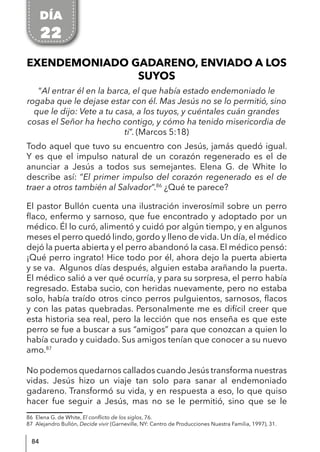 84
EXENDEMONIADO GADARENO, ENVIADO A LOS
SUYOS
“Al entrar él en la barca, el que había estado endemoniado le
rogaba que le dejase estar con él. Mas Jesús no se lo permitió, sino
que le dijo: Vete a tu casa, a los tuyos, y cuéntales cuán grandes
cosas el Señor ha hecho contigo, y cómo ha tenido misericordia de
ti”. (Marcos 5:18)
Todo aquel que tuvo su encuentro con Jesús, jamás quedó igual.
Y es que el impulso natural de un corazón regenerado es el de
anunciar a Jesús a todos sus semejantes. Elena G. de White lo
describe así: “El primer impulso del corazón regenerado es el de
traer a otros también al Salvador”.86
¿Qué te parece?
El pastor Bullón cuenta una ilustración inverosímil sobre un perro
flaco, enfermo y sarnoso, que fue encontrado y adoptado por un
médico. Él lo curó, alimentó y cuidó por algún tiempo, y en algunos
meses el perro quedó lindo, gordo y lleno de vida. Un día, el médico
dejó la puerta abierta y el perro abandonó la casa. El médico pensó:
¡Qué perro ingrato! Hice todo por él, ahora dejo la puerta abierta
y se va. Algunos días después, alguien estaba arañando la puerta.
El médico salió a ver qué ocurría, y para su sorpresa, el perro había
regresado. Estaba sucio, con heridas nuevamente, pero no estaba
solo, había traído otros cinco perros pulguientos, sarnosos, flacos
y con las patas quebradas. Personalmente me es difícil creer que
esta historia sea real, pero la lección que nos enseña es que este
perro se fue a buscar a sus “amigos” para que conozcan a quien lo
había curado y cuidado. Sus amigos tenían que conocer a su nuevo
amo.87
No podemos quedarnos callados cuando Jesús transforma nuestras
vidas. Jesús hizo un viaje tan solo para sanar al endemoniado
gadareno. Transformó su vida, y en respuesta a eso, lo que quiso
hacer fue seguir a Jesús, mas no se le permitió, sino que se le
86 Elena G. de White, El conflicto de los siglos, 76.
87 Alejandro Bullón, Decide vivir (Garneville, NY: Centro de Producciones Nuestra Familia, 1997), 31.
DÍA
22
 