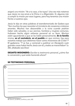 85
asignó una misión: “Ve a tu casa, a los tuyos”. Una vez más notamos
que Jesús no nos envía a la China ni a Afganistán. Sí, algunos irán
a cumplir la misión por esos lugares, pero hoy tenemos una misión
frente a nuestros ojos.
Jesús le dijo en otras palabras al exendemoniado de Gadara que
“Son muchos los que necesitan el ministerio de corazones cristianos
amantes. Muchos han descendido a la ruina cuando podrían
haber sido salvados, si sus vecinos, hombres y mujeres comunes,
hubiesen hecho algún esfuerzo personal en su favor. Muchos
están aguardando a que se les hable personalmente. En la familia
misma, en el vecindario, en el pueblo en que vivimos, hay para
nosotros trabajo que debemos hacer como misioneros de Cristo”.88
El gadareno: “Y se fue, y comenzó a publicar en Decápolis cuán
grandes cosas había hecho Jesús con él; y todos se maravillaban” (v.
20). ¡Alabado sea Dios!
DESAFÍO MISIONERO: Escribe tu testimonio personal, ¿cómo fue
tu conversión y qué estás haciendo ahora?
MI TESTIMONIO PERSONAL
____________________________________________________________
____________________________________________________________
____________________________________________________________
____________________________________________________________
___________________________________________________________
____________________________________________________________
____________________________________________________________
____________________________________________________________
88 Elena G. de White, Conflicto y valor, 280.
 