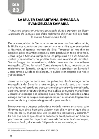 86
LA MUJER SAMARITANA, ENVIADA A
EVANGELIZAR SAMARIA
“Y muchos de los samaritanos de aquella ciudad creyeron en él por
la palabra de la mujer, que daba testimonio diciendo: Me dijo todo
lo que he hecho”. (Juan 4:39)
De la evangelista de Samaria no se conoce nombre. Años atrás,
la Biblia nos cuenta de otra samaritana, una niña que evangelizó
a Naamán, el general leproso de Siria. Tampoco se nos dijo su
nombre, pero en ambos casos, su obra perdura en todo el tiempo.
Jesús llegó a Samaria, rompiendo los prejuicios de esos tiempos.
Judíos y samaritanos no podían tener una relación de amistad.
Sin embargo, los samaritanos debían conocer del maravilloso
evangelio. ¿Cómo lo haría? Como siempre lo hizo, necesitaba un
misionero en Samaria. ¿A quién enviaría a predicar en Samaria?
Jesús junto a sus doce discípulos, ¿a quién le encargaría esa noble
y difícil labor?
Jesús no escoge de entre sus discípulos. No. Jesús escoge como
evangelista de Samaria a una mujer, y no solo eso, una mujer
samaritana,y si esto fuera poco,una mujer con una vida complicada,
adúltera, de una reputación muy mala. ¡Este es nuestro maravilloso
Jesús! No te escoge por lo bueno que eres, porque nadie lo es. Nos
escoge porque sabe que, si nos ponemos en sus manos, llegaremos
a ser hombres y mujeres de gran valor para su obra.
No nos vamos a detener en los detalles de la mujer samaritana, solo
diremos que cinco hombres vivieron con ella, y con el que ahora
vivía no era su marido. Ella vive relaciones inestables y oscuras.89
Es por eso por lo que Jesús la encuentra en el pozo en un horario
poco común para las mujeres virtuosas de Samaria. Jesús sabe que,
así como Saulo, ella le sería útil para la obra, en ese lugar.
89 Roberto Badenas, Encuentros (Buenos Aires, ACES, 1997), 54.
DÍA
23
 