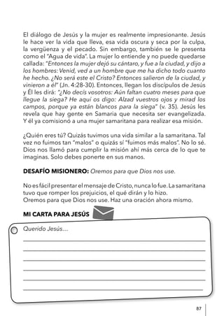 87
El diálogo de Jesús y la mujer es realmente impresionante. Jesús
le hace ver la vida que lleva, esa vida oscura y seca por la culpa,
la vergüenza y el pecado. Sin embargo, también se le presenta
como el “Agua de vida”. La mujer lo entiende y no puede quedarse
callada: “Entonces la mujer dejó su cántaro, y fue a la ciudad, y dijo a
los hombres:Venid, ved a un hombre que me ha dicho todo cuanto
he hecho. ¿No será este el Cristo? Entonces salieron de la ciudad, y
vinieron a él” (Jn. 4:28-30). Entonces, llegan los discípulos de Jesús
y Él les dirá: “¿No decís vosotros: Aún faltan cuatro meses para que
llegue la siega? He aquí os digo: Alzad vuestros ojos y mirad los
campos, porque ya están blancos para la siega” (v. 35). Jesús les
revela que hay gente en Samaria que necesita ser evangelizada.
Y él ya comisionó a una mujer samaritana para realizar esa misión.
¿Quién eres tú? Quizás tuvimos una vida similar a la samaritana. Tal
vez no fuimos tan “malos” o quizás sí “fuimos más malos”. No lo sé.
Dios nos llamó para cumplir la misión ahí más cerca de lo que te
imaginas. Solo debes ponerte en sus manos.
DESAFÍO MISIONERO: Oremos para que Dios nos use.
NoesfácilpresentarelmensajedeCristo,nuncalofue.Lasamaritana
tuvo que romper los prejuicios, el qué dirán y lo hizo.
Oremos para que Dios nos use. Haz una oración ahora mismo.
MI CARTA PARA JESÚS
Querido Jesús…
____________________________________________________________
____________________________________________________________
____________________________________________________________
____________________________________________________________
____________________________________________________________
____________________________________________________________
 