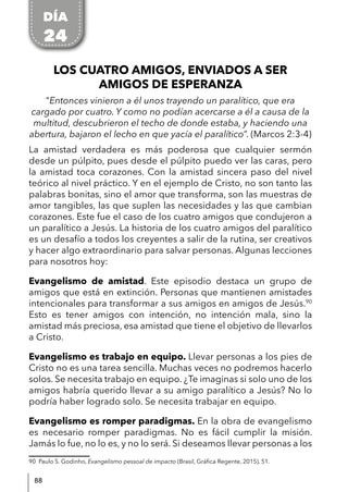 88
LOS CUATRO AMIGOS, ENVIADOS A SER
AMIGOS DE ESPERANZA
“Entonces vinieron a él unos trayendo un paralítico, que era
cargado por cuatro. Y como no podían acercarse a él a causa de la
multitud, descubrieron el techo de donde estaba, y haciendo una
abertura, bajaron el lecho en que yacía el paralítico”. (Marcos 2:3-4)
La amistad verdadera es más poderosa que cualquier sermón
desde un púlpito, pues desde el púlpito puedo ver las caras, pero
la amistad toca corazones. Con la amistad sincera paso del nivel
teórico al nivel práctico. Y en el ejemplo de Cristo, no son tanto las
palabras bonitas, sino el amor que transforma, son las muestras de
amor tangibles, las que suplen las necesidades y las que cambian
corazones. Este fue el caso de los cuatro amigos que condujeron a
un paralítico a Jesús. La historia de los cuatro amigos del paralítico
es un desafío a todos los creyentes a salir de la rutina, ser creativos
y hacer algo extraordinario para salvar personas. Algunas lecciones
para nosotros hoy:
Evangelismo de amistad. Este episodio destaca un grupo de
amigos que está en extinción. Personas que mantienen amistades
intencionales para transformar a sus amigos en amigos de Jesús.90
Esto es tener amigos con intención, no intención mala, sino la
amistad más preciosa, esa amistad que tiene el objetivo de llevarlos
a Cristo.
Evangelismo es trabajo en equipo. Llevar personas a los pies de
Cristo no es una tarea sencilla. Muchas veces no podremos hacerlo
solos. Se necesita trabajo en equipo. ¿Te imaginas si solo uno de los
amigos habría querido llevar a su amigo paralítico a Jesús? No lo
podría haber logrado solo. Se necesita trabajar en equipo.
Evangelismo es romper paradigmas. En la obra de evangelismo
es necesario romper paradigmas. No es fácil cumplir la misión.
Jamás lo fue, no lo es, y no lo será. Si deseamos llevar personas a los
90 Paulo S. Godinho, Evangelismo pessoal de impacto (Brasil, Gráfica Regente, 2015), 51.
DÍA
24
 