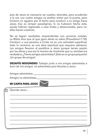 89
pies de Jesús es necesario ser osados, atrevidos, pero prudentes
a la vez. Los cuatro amigos no podían entrar por la puerta, pero
hicieron un agujero por el techo para conducir a su amigo hacia
Jesús. Eso es romper paradigmas. Si no hubieran hecho esto,
quizás habrían regresado a casa tristes y desanimados, pero no,
ellos fueron creativos.
No se logran resultados sorprendentes con acciones simples.
La Biblia dice que el que gana almas es sabio (Proverbios11:18).
Conducir a una persona a Cristo no es una actividad superficial,
todo lo contrario, es una obra espiritual que requiere sabiduría.
Los amigos llevaron al paralítico a Jesús porque tenían pasión
por las almas y esa era la manera de mostrarle que su amistad era
verdadera.¿Tienes amigos adventistas? ¡Este es un grupo pequeño!
¡Un grupo de amigos!
DESAFÍO MISIONERO: Trabajar junto a mis amigos adventistas a
favor de mis amigos no adventistas para llevarlos a Jesús.
Amigos adventistas:__________________________________________
Amigos no adventistas:_______________________________________
MI CARTA PARA JESÚS
Querido Jesús…
____________________________________________________________
____________________________________________________________
____________________________________________________________
____________________________________________________________
___________________________________________________________
____________________________________________________________
____________________________________________________________
_____________________________________________________________
 