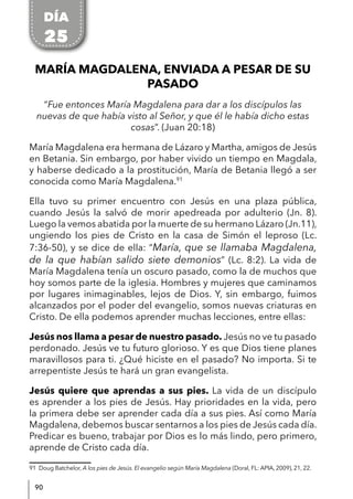 90
MARÍA MAGDALENA, ENVIADA A PESAR DE SU
PASADO
“Fue entonces María Magdalena para dar a los discípulos las
nuevas de que había visto al Señor, y que él le había dicho estas
cosas”. (Juan 20:18)
María Magdalena era hermana de Lázaro y Martha, amigos de Jesús
en Betania. Sin embargo, por haber vivido un tiempo en Magdala,
y haberse dedicado a la prostitución, María de Betania llegó a ser
conocida como María Magdalena.91
Ella tuvo su primer encuentro con Jesús en una plaza pública,
cuando Jesús la salvó de morir apedreada por adulterio (Jn. 8).
Luego la vemos abatida por la muerte de su hermano Lázaro (Jn.11),
ungiendo los pies de Cristo en la casa de Simón el leproso (Lc.
7:36-50), y se dice de ella: “María, que se llamaba Magdalena,
de la que habían salido siete demonios” (Lc. 8:2). La vida de
María Magdalena tenía un oscuro pasado, como la de muchos que
hoy somos parte de la iglesia. Hombres y mujeres que caminamos
por lugares inimaginables, lejos de Dios. Y, sin embargo, fuimos
alcanzados por el poder del evangelio, somos nuevas criaturas en
Cristo. De ella podemos aprender muchas lecciones, entre ellas:
Jesús nos llama a pesar de nuestro pasado. Jesús no ve tu pasado
perdonado. Jesús ve tu futuro glorioso. Y es que Dios tiene planes
maravillosos para ti. ¿Qué hiciste en el pasado? No importa. Si te
arrepentiste Jesús te hará un gran evangelista.
Jesús quiere que aprendas a sus pies. La vida de un discípulo
es aprender a los pies de Jesús. Hay prioridades en la vida, pero
la primera debe ser aprender cada día a sus pies. Así como María
Magdalena, debemos buscar sentarnos a los pies de Jesús cada día.
Predicar es bueno, trabajar por Dios es lo más lindo, pero primero,
aprende de Cristo cada día.
91 Doug Batchelor, A los pies de Jesús. El evangelio según María Magdalena (Doral, FL: APIA, 2009), 21, 22.
DÍA
25
 