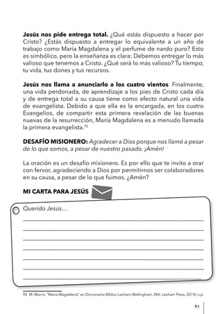 91
Jesús nos pide entrega total. ¿Qué estás dispuesto a hacer por
Cristo? ¿Estás dispuesto a entregar lo equivalente a un año de
trabajo como María Magdalena y el perfume de nardo puro? Esto
es simbólico, pero la enseñanza es clara: Debemos entregar lo más
valioso que tenemos a Cristo. ¿Qué será lo más valioso? Tu tiempo,
tu vida, tus dones y tus recursos.
Jesús nos llama a anunciarlo a los cuatro vientos. Finalmente,
una vida perdonada, de aprendizaje a los pies de Cristo cada día
y de entrega total a su causa tiene como efecto natural una vida
de evangelista. Debido a que ella es la encargada, en los cuatro
Evangelios, de compartir esta primera revelación de las buenas
nuevas de la resurrección, María Magdalena es a menudo llamada
la primera evangelista.92
DESAFÍO MISIONERO: Agradecer a Dios porque nos llamó a pesar
de lo que somos, a pesar de nuestro pasado. ¡Amén!
La oración es un desafío misionero. Es por ello que te invito a orar
con fervor, agradeciendo a Dios por permitirnos ser colaboradores
en su causa, a pesar de lo que fuimos. ¿Amén?
MI CARTA PARA JESÚS
Querido Jesús…
____________________________________________________________
____________________________________________________________
____________________________________________________________
____________________________________________________________
___________________________________________________________
____________________________________________________________
____________________________________________________________
92 M. Morris, “María Magdalena”, en Diccionario Bíblico Lexham (Bellingham, WA: Lexham Press, 2014), s.p.
 