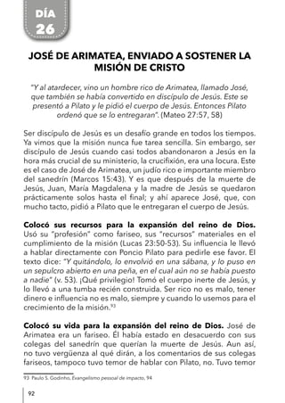 92
JOSÉ DE ARIMATEA, ENVIADO A SOSTENER LA
MISIÓN DE CRISTO
“Y al atardecer, vino un hombre rico de Arimatea, llamado José,
que también se había convertido en discípulo de Jesús. Este se
presentó a Pilato y le pidió el cuerpo de Jesús. Entonces Pilato
ordenó que se lo entregaran”. (Mateo 27:57, 58)
Ser discípulo de Jesús es un desafío grande en todos los tiempos.
Ya vimos que la misión nunca fue tarea sencilla. Sin embargo, ser
discípulo de Jesús cuando casi todos abandonaron a Jesús en la
hora más crucial de su ministerio, la crucifixión, era una locura. Este
es el caso de José de Arimatea, un judío rico e importante miembro
del sanedrín (Marcos 15:43). Y es que después de la muerte de
Jesús, Juan, María Magdalena y la madre de Jesús se quedaron
prácticamente solos hasta el final; y ahí aparece José, que, con
mucho tacto, pidió a Pilato que le entregaran el cuerpo de Jesús.
Colocó sus recursos para la expansión del reino de Dios.
Usó su “profesión” como fariseo, sus “recursos” materiales en el
cumplimiento de la misión (Lucas 23:50-53). Su influencia le llevó
a hablar directamente con Poncio Pilato para pedirle ese favor. El
texto dice: “Y quitándolo, lo envolvió en una sábana, y lo puso en
un sepulcro abierto en una peña, en el cual aún no se había puesto
a nadie” (v. 53). ¡Qué privilegio! Tomó el cuerpo inerte de Jesús, y
lo llevó a una tumba recién construida. Ser rico no es malo, tener
dinero e influencia no es malo, siempre y cuando lo usemos para el
crecimiento de la misión.93
Colocó su vida para la expansión del reino de Dios. José de
Arimatea era un fariseo. Él había estado en desacuerdo con sus
colegas del sanedrín que querían la muerte de Jesús. Aun así,
no tuvo vergüenza al qué dirán, a los comentarios de sus colegas
fariseos, tampoco tuvo temor de hablar con Pilato, no. Tuvo temor
93 Paulo S. Godinho, Evangelismo pessoal de impacto, 94
DÍA
26
 