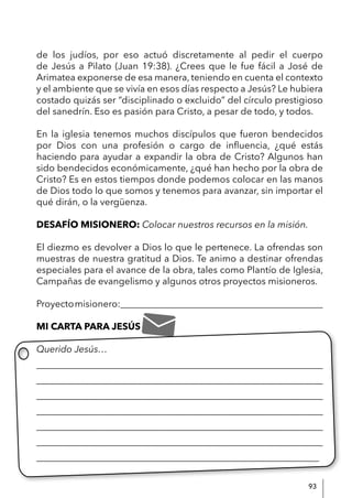 93
de los judíos, por eso actuó discretamente al pedir el cuerpo
de Jesús a Pilato (Juan 19:38). ¿Crees que le fue fácil a José de
Arimatea exponerse de esa manera, teniendo en cuenta el contexto
y el ambiente que se vivía en esos días respecto a Jesús? Le hubiera
costado quizás ser “disciplinado o excluido” del círculo prestigioso
del sanedrín. Eso es pasión para Cristo, a pesar de todo, y todos.
En la iglesia tenemos muchos discípulos que fueron bendecidos
por Dios con una profesión o cargo de influencia, ¿qué estás
haciendo para ayudar a expandir la obra de Cristo? Algunos han
sido bendecidos económicamente, ¿qué han hecho por la obra de
Cristo? Es en estos tiempos donde podemos colocar en las manos
de Dios todo lo que somos y tenemos para avanzar, sin importar el
qué dirán, o la vergüenza.
DESAFÍO MISIONERO: Colocar nuestros recursos en la misión.
El diezmo es devolver a Dios lo que le pertenece. La ofrendas son
muestras de nuestra gratitud a Dios. Te animo a destinar ofrendas
especiales para el avance de la obra, tales como Plantío de Iglesia,
Campañas de evangelismo y algunos otros proyectos misioneros.
Proyectomisionero:___________________________________________
MI CARTA PARA JESÚS
Querido Jesús…
____________________________________________________________
____________________________________________________________
____________________________________________________________
____________________________________________________________
____________________________________________________________
____________________________________________________________
____________________________________________________________
 