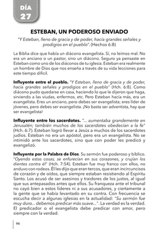 94
ESTEBAN, UN PODEROSO ENVIADO
“Y Esteban, lleno de gracia y de poder, hacía grandes señales y
prodigios en el pueblo”. (Hechos 6:8)
La Biblia dice que había un diácono evangelista. Sí, no leímos mal. No
era un anciano o un pastor, sino un diácono. Seguro ya pensaste en
Esteban como uno de los diáconos de tu iglesia. Esteban era realmente
un hombre de Dios que nos enseña a través de su vida lecciones para
este tiempo difícil.
Influyente entre el pueblo. “Y Esteban, lleno de gracia y de poder,
hacía grandes señales y prodigios en el pueblo" (Hch. 6:8). Como
diácono pudo quedarse en casa, haciendo lo que le dijeron que haga,
sirviendo a las viudas, enfermos, etc. Pero Esteban hacía más, era un
evangelista. Eres un anciano, pero debes ser evangelista; eres líder de
jóvenes, pero debes ser evangelista. ¡No basta ser adventista, hay que
ser evangelista!
Influyente entre los sacerdotes. “... aumentaba grandemente en
Jerusalén; también muchos de los sacerdotes obedecían a la fe"
(Hch. 6:7). Esteban logró llevar a Jesús a muchos de los sacerdotes
judíos. Esteban no era un apóstol, pero era un evangelista. No se
intimidó ante los sacerdotes, sino que con poder les predicó y
evangelizó.
Influyente por la Palabra de Dios. Su sermón fue poderoso y bíblico.
“Oyendo estas cosas, se enfurecían en sus corazones, y crujían los
dientes contra él" (Hch. 7:54). Esteban fue muy franco con ellos, no
anduvo con rodeos.Él les dijo que eran tercos,que eran incircuncisos
de corazón y de oídos, que siempre estaban resistiendo al Espíritu
Santo. Los acusó de ser asesinos y traidores de los justos, al igual
que sus antepasados antes que ellos. Su franqueza ante el tribunal
no cayó bien a estos líderes ni a sus acusadores, y ciertamente a
la gente que se había levantado en su contra. Con frecuencia se
escucha decir a algunas iglesias en la actualidad: "Su sermón fue
muy duro... debemos predicar más suave...". La verdad es la verdad.
El predicador o el evangelista debe predicar con amor, pero
siempre con la verdad.
DÍA
27
 