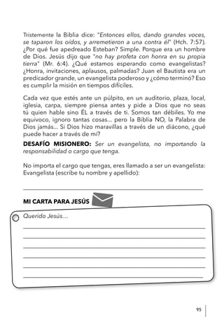 95
Tristemente la Biblia dice: “Entonces ellos, dando grandes voces,
se taparon los oídos, y arremetieron a una contra él" (Hch. 7:57).
¿Por qué fue apedreado Esteban? Simple. Porque era un hombre
de Dios. Jesús dijo que "no hay profeta con honra en su propia
tierra" (Mr. 6:4). ¿Qué estamos esperando como evangelistas?
¿Honra, invitaciones, aplausos, palmadas? Juan el Bautista era un
predicador grande, un evangelista poderoso y ¿cómo terminó? Eso
es cumplir la misión en tiempos difíciles.
Cada vez que estés ante un púlpito, en un auditorio, plaza, local,
iglesia, carpa, siempre piensa antes y pide a Dios que no seas
tú quien hable sino ÉL a través de ti. Somos tan débiles. Yo me
equivoco, ignoro tantas cosas... pero la Biblia NO, la Palabra de
Dios jamás... Si Dios hizo maravillas a través de un diácono, ¿qué
puede hacer a través de mí?
DESAFÍO MISIONERO: Ser un evangelista, no importando la
responsabilidad o cargo que tenga.
No importa el cargo que tengas, eres llamado a ser un evangelista:
Evangelista (escribe tu nombre y apellido):
____________________________________________________________
MI CARTA PARA JESÚS
Querido Jesús…
____________________________________________________________
____________________________________________________________
____________________________________________________________
____________________________________________________________
____________________________________________________________
____________________________________________________________
 