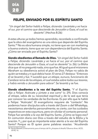 96
FELIPE, ENVIADO POR EL ESPÍRITU SANTO
“Un ángel del Señor habló a Felipe, diciendo: Levántate y ve hacia
el sur, por el camino que desciende de Jerusalén a Gaza, el cual es
desierto”. (Hechos 8:26)
A estas alturas ya todos hemos aprendido, recordado o confirmado
que la obra del evangelismo es una obra que depende del Espíritu
Santo.94
No es obra humana simple, no tiene que ver con marketing
o buena oratoria, tiene que ver con dependencia del Espíritu Santo.
¿Cómo ser enviado por el Espíritu Santo?
Siendo obedientes al llamado de Dios. “Un ángel del Señor habló
a Felipe, diciendo: Levántate y ve hacia el sur, por el camino que
desciende de Jerusalén a Gaza, el cual es desierto” (v. 26). La Biblia
dice que él no preguntó nada,sino que fue.Al igual que el misionero
Abraham su obediencia activó el plan de Dios. Felipe no sabía de
quién se trataba y ni qué debía hacer. El verso 27 destaca: “Entonces
él se levantó y fue. Y sucedió que un etíope, eunuco, funcionario de
Candace reina de los etíopes, el cual estaba sobre todos sus tesoros,
y había venido a Jerusalén para adorar”. Se levantó y se fue.
Siendo obedientes a la voz del Espíritu Santo. “Y el Espíritu
dijo a Felipe: Acércate y júntate a ese carro” (v. 29). Dios conocía
al etíope, sabía de su necesidad espiritual y de la sed que tenía
por conocer las verdades de las Escrituras. Es por ello que le habló
a Felipe: “Acércate“. El evangelismo requiere de “contacto”. No
podemos hacer discípulos solo a través del Zoom o del WhatsApp,
necesitamos atenderlos personalmente; es cierto, con los cuidados
respectivos en esta coyuntura, pero sin olvidar el contacto personal.
Felipe fue sensible a la voz del Espíritu Santo. ¿Cómo se logra eso?
En comunión diaria con Dios a través del estudio de la Biblia y la
oración. Y ¿ por qué es importante estar atento a la voz del Espíritu
Santo? Porque es Él quien pone palabras exactas: “Acudiendo
94 Randy Maxwell, Entrenamiento para el tiempo del fin ¿Aceptas el desafío? (Buenos Aires: ACES,
2018), 16.
DÍA
28
 