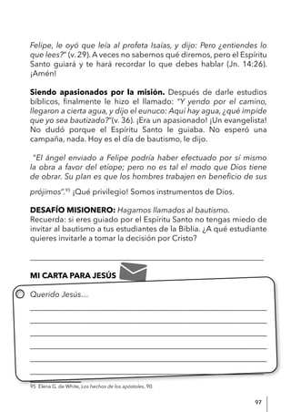 97
Felipe, le oyó que leía al profeta Isaías, y dijo: Pero ¿entiendes lo
que lees?” (v. 29). A veces no sabemos qué diremos, pero el Espíritu
Santo guiará y te hará recordar lo que debes hablar (Jn. 14:26).
¡Amén!
Siendo apasionados por la misión. Después de darle estudios
bíblicos, finalmente le hizo el llamado: “Y yendo por el camino,
llegaron a cierta agua, y dijo el eunuco: Aquí hay agua, ¿qué impide
que yo sea bautizado?”(v. 36). ¡Era un apasionado! ¡Un evangelista!
No dudó porque el Espíritu Santo le guiaba. No esperó una
campaña, nada. Hoy es el día de bautismo, le dijo.
“El ángel enviado a Felipe podría haber efectuado por sí mismo
la obra a favor del etíope; pero no es tal el modo que Dios tiene
de obrar. Su plan es que los hombres trabajen en beneficio de sus
prójimos”.95
¡Qué privilegio! Somos instrumentos de Dios.
DESAFÍO MISIONERO: Hagamos llamados al bautismo.
Recuerda: si eres guiado por el Espíritu Santo no tengas miedo de
invitar al bautismo a tus estudiantes de la Biblia. ¿A qué estudiante
quieres invitarle a tomar la decisión por Cristo?
____________________________________________________________
MI CARTA PARA JESÚS
Querido Jesús…
____________________________________________________________
____________________________________________________________
____________________________________________________________
____________________________________________________________
____________________________________________________________
____________________________________________________________
95 Elena G. de White, Los hechos de los apóstoles, 90.
 