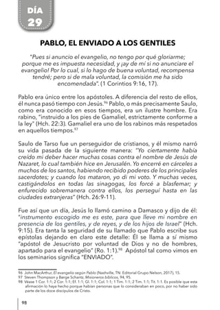 98
PABLO, EL ENVIADO A LOS GENTILES
“Pues si anuncio el evangelio, no tengo por qué gloriarme;
porque me es impuesta necesidad, y ¡ay de mí si no anunciare el
evangelio! Por lo cual, si lo hago de buena voluntad, recompensa
tendré; pero si de mala voluntad, la comisión me ha sido
encomendada”. (1 Corintios 9:16, 17).
Pablo era único entre los apóstoles. A diferencia del resto de ellos,
él nunca pasó tiempo con Jesús.96
Pablo, o más precisamente Saulo,
como era conocido en esos tiempos, era un ilustre hombre. Era
rabino, “instruido a los pies de Gamaliel, estrictamente conforme a
la ley" (Hch. 22:3). Gamaliel era uno de los rabinos más respetados
en aquellos tiempos.97
Saulo de Tarso fue un perseguidor de cristianos, y él mismo narró
su vida pasada de la siguiente manera: “Yo ciertamente había
creído mi deber hacer muchas cosas contra el nombre de Jesús de
Nazaret, lo cual también hice en Jerusalén. Yo encerré en cárceles a
muchos de los santos, habiendo recibido poderes de los principales
sacerdotes; y cuando los mataron, yo di mi voto. Y muchas veces,
castigándolos en todas las sinagogas, los forcé a blasfemar; y
enfurecido sobremanera contra ellos, los perseguí hasta en las
ciudades extranjeras” (Hch. 26:9-11).
Fue así que un día, Jesús lo llamó camino a Damasco y dijo de él:
“instrumento escogido me es este, para que lleve mi nombre en
presencia de los gentiles, y de reyes, y de los hijos de Israel” (Hch.
9:15). Era tanta la seguridad de su llamado que Pablo escribe sus
epístolas dejando en claro este detalle: Él se llama a sí mismo
“apóstol de Jesucristo por voluntad de Dios y no de hombres,
apartado para el evangelio” (Ro. 1:1).98
Apóstol tal como vimos en
los seminarios significa “ENVIADO”.
96 John MacArthur, El evangelio según Pablo (Nashville, TN: Editorial Grupo Nelson, 2017), 15.
97 Steven Thompson y Børge Schantz, Misioneros bíblicos, 94, 95.
98 Véase 1 Cor. 1:1; 2 Cor. 1:1; Ef. 1:1; Gl. 1:1; Col. 1:1; 1 Tim. 1:1; 2 Tim. 1:1; Tit. 1:1. Es posible que esta
afirmación lo haya hecho porque habían personas que lo consideraban en poco, por no haber sido
parte de los doce discípulos de Cristo.
DÍA
29
 