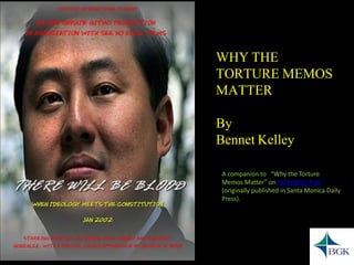 WHY THE TORTURE MEMOS MATTER 
By 
Bennet Kelley 
A companion to “Why the Torture Memos Matter” on Huffington Post(originally published in Santa Monica Daily Press).  