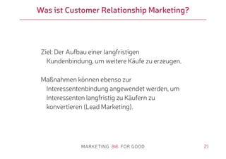 21
Was ist Customer Relationship Marketing?
Ziel: Der Aufbau einer langfristigen
Kundenbindung, um weitere Käufe zu erzeugen.
Maßnahmen können ebenso zur
Interessentenbindung angewendet werden, um
Interessenten langfristig zu Käufern zu
konvertieren (Lead Marketing).
 