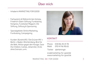 KONTAKT
Über mich
3
• Inhaberin MARKETING FOR GOOD
• Fachautorin & Referentin bei Ashoka,
Friedrich-Ebert-Stiftung, Fundraising
Kongress, Fundraiser Magazin, Die
Stiftung, Stiftung & Sponsoring
• Spezialgebiete: Online Marketing,
Fundraising, Campaigning
• Kunden: Bündnis90 / Die Grünen MV +
Berlin + Baden-Württemberg, Brot für
die Welt, Aktion gegen den Hunger, Save
the Children, Caritas, Johanniter, Ärzte
ohne Grenzen, uvm.
Phone 030 86 45 41 78 
Mobil 0151 41 96 98 65
Twitter @ehieninger
eva@marketing-for-good.de 
www.marketing-for-good.de
 