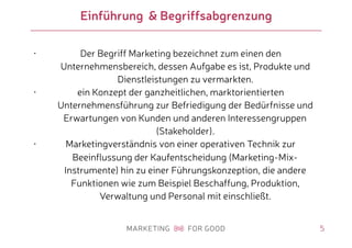 5
Einführung & Begriffsabgrenzung
• Der Begriff Marketing bezeichnet zum einen den
Unternehmensbereich, dessen Aufgabe es ist, Produkte und
Dienstleistungen zu vermarkten.
• ein Konzept der ganzheitlichen, marktorientierten
Unternehmensführung zur Befriedigung der Bedürfnisse und
Erwartungen von Kunden und anderen Interessengruppen
(Stakeholder).
• Marketingverständnis von einer operativen Technik zur
Beeinflussung der Kaufentscheidung (Marketing-Mix-
Instrumente) hin zu einer Führungskonzeption, die andere
Funktionen wie zum Beispiel Beschaffung, Produktion,
Verwaltung und Personal mit einschließt.
 