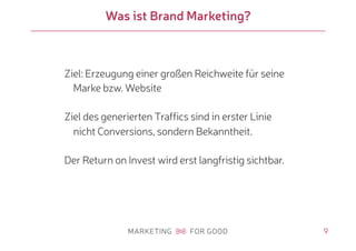 9
Was ist Brand Marketing?
Ziel: Erzeugung einer großen Reichweite für seine
Marke bzw. Website
Ziel des generierten Traffics sind in erster Linie
nicht Conversions, sondern Bekanntheit.
Der Return on Invest wird erst langfristig sichtbar.
 