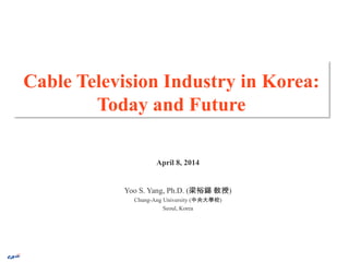 Cable Television Industry in Korea:
Today and Future
April 8, 2014
Yoo S. Yang, Ph.D. (梁裕錫 敎授)
Chung-Ang University (中央大學校)
Seoul, Korea
 