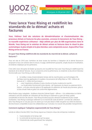 Aimargues, le 28 janvier 2021
1 / 2
Yooz lance Yooz Rising et redéfinit les
standards de la démat’ achats et
factures
Yooz, l’éditeur SaaS des solutions de dématérialisation et d’automatisation des
processus Achats et Factures les plus avancées, annonce le lancement de Yooz Rising -
sa nouvelle expérience utilisateur - Déjà utilisée par plus de 500 organisations dans le
Monde, Yooz Rising est la solution de démat achats et factures dans le cloud la plus
automatique, la plus simple et la plus étendue, sans compromis aucun. Aujourd’hui Yooz
Rising arrive en France.
En quoi Yooz Rising redéfinit-elle les standards du marché de la démat. achats et
factures ?
Yooz est née en 2010 avec l’ambition de lever toutes les barrières à l’adoption de la démat factures en
proposant à tous une solution dans le cloud, à l’usage, extrêmement puissante, simple d’accès et d’utilisation,
et évidente à déployer par les partenaires.
C’est cette vision disruptive de leader qu’assume une nouvelle fois Yooz avec Yooz Rising en redéfinissant les
standards de la démat’ factures. Aucun compromis entre la performance, la simplicité, la sécurité et l’étendue
fonctionnelle avec Yooz Rising car elle combine  :
• le meilleur niveau d’automatisation temps réel du marché grâce aux technologies d’IA,
de Deep Learning appliquées et couplées à la puissance de la Big Data sur 100+ millions de
factures et 1+ million de fournisseurs …
• … avec l’expérience utilisateur la plus intuitive et la plus moderne du marché …
• … sur le périmètre fonctionnel le plus étendu - de l’expression du besoin au paiement de la
facture – et le plus sécurisé grâce à l’IA appliquée à la détection de fraude documentaire, grâce à
la Piste d’Audit Fiable et grâce à la conformité réglementaire.
Mme Pauline Lespy-Labaylette – Auditeurs Associés Cabinet Expert – affirme : « Les collaborateurs et clients
utilisateurs sont très satisfaits de l’utilisation de Yooz Rising et confirment un gain de temps, parfois
considérable en fonction des dossiers. Yooz Rising est beaucoup plus attractif visuellement et plus simple
d’utilisation. Yooz Rising se distingue nettement sur le marché des outils de démat’. L’arrivée des collecteurs
dans Yooz Rising est un vrai plus pour les clients qui n’ont plus besoin d’aller récupérer eux même les factures
des fournisseurs compatibles et pour les collaborateurs qui n’ont plus à se soucier des possibles manquements».
Comment expliquer l’adoption exponentielle de Yooz Rising ?
Lancée en début d’année 2020, Yooz Rising répond aux 3 besoins vitaux des entreprises modernes :
1. l’automatisation et le temps réel
2. la continuité du business quoi qu’il se passe
3. l’intuitivité des outils garantissant leur adoption
 