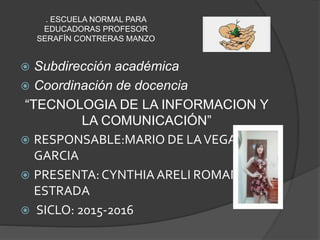. ESCUELA NORMAL PARA
EDUCADORAS PROFESOR
SERAFÍN CONTRERAS MANZO
 Subdirección académica
 Coordinación de docencia
“TECNOLOGIA DE LA INFORMACION Y
LA COMUNICACIÓN”
 RESPONSABLE:MARIO DE LAVEGA
GARCIA
 PRESENTA:CYNTHIA ARELI ROMAN
ESTRADA
 SICLO: 2015-2016
 