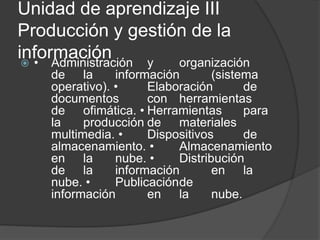 Unidad de aprendizaje III
Producción y gestión de la
información • Administración y organización
de la información (sistema
operativo). • Elaboración de
documentos con herramientas
de ofimática. • Herramientas para
la producción de materiales
multimedia. • Dispositivos de
almacenamiento. • Almacenamiento
en la nube. • Distribución
de la información en la
nube. • Publicaciónde
información en la nube.
 