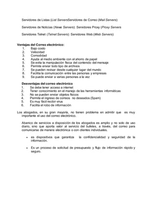 Servidores de Listas (List ServersServidores de Correo (Mail Servers):
Servidores de Noticias (News Servers): Servidores Proxy (Proxy Servers
Servidores Telnet (Telnet Servers): Servidores Web (Web Servers):
Ventajas del Correo electrónico:
1. Bajo costo
2. Velocidad
3. Comodidad
4. Ayuda al medio ambiente con el ahorro de papel
5. Se evita la manipulación física del contenido del mensaje
6. Permite enviar todo tipo de archivos
7. Se pueden revisar desde cualquier lugar del mundo
8. Facilita la comunicación entre las personas y empresas
9. Se puede enviar a varias personas a la vez
Desventajas del correo electrónico
1. Se debe tener acceso a internet
2. Tener conocimiento en el manejo de las herramientas informáticas
3. No se pueden enviar objetos físicos
4. Permite el ingreso de correos no deseados (Spam)
5. Es muy fácil recibir virus
6. Facilita el robo de información
Los abogados, en su gran mayoría, no tienen problema en admitir que es muy
importante el uso del correo electrónico.
Abanico de servicios a disposición de los abogados es amplio y no solo de uso
diario, sino que aporta valor al servicio del bufetes, a través, del correo para
comunicarse de manera electrónica o con clientes individuales.
 es dispositivos que garantiza la confidencialidad y seguridad de la
información.
 Es un proceso de solicitud de presupuesto y flujo de información rápido y
seguro.
 