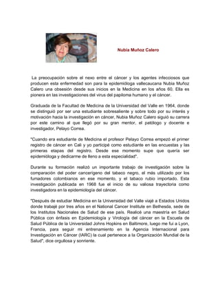 Nubia Muñoz Calero
La preocupación sobre el nexo entre el cáncer y los agentes infecciosos que
producen esta enfermedad son para la epidemióloga vallecaucana Nubia Muñoz
Calero una obsesión desde sus inicios en la Medicina en los años 60. Ella es
pionera en las investigaciones del virus del papiloma humano y el cáncer.
Graduada de la Facultad de Medicina de la Universidad del Valle en 1964, donde
se distinguió por ser una estudiante sobresaliente y sobre todo por su interés y
motivación hacia la investigación en cáncer, Nubia Muñoz Calero siguió su carrera
por este camino al que llegó por su gran mentor, el patólogo y docente e
investigador, Pelayo Correa.
"Cuando era estudiante de Medicina el profesor Pelayo Correa empezó el primer
registro de cáncer en Cali y yo participé como estudiante en las encuestas y las
primeras etapas del registro. Desde ese momento supe que quería ser
epidemióloga y dedicarme de lleno a esta especialidad".
Durante su formación realizó un importante trabajo de investigación sobre la
comparación del poder cancerígeno del tabaco negro, el más utilizado por los
fumadores colombianos en ese momento, y el tabaco rubio importado. Esta
investigación publicada en 1968 fue el inicio de su valiosa trayectoria como
investigadora en la epidemiología del cáncer.
"Después de estudiar Medicina en la Universidad del Valle viajé a Estados Unidos
donde trabajé por tres años en el National Cancer Institute en Bethesda, sede de
los Institutos Nacionales de Salud de ese país. Realicé una maestría en Salud
Pública con énfasis en Epidemiología y Virología del cáncer en la Escuela de
Salud Pública de la Universidad Johns Hopkins en Baltimore, luego me fui a Lyon,
Francia, para seguir mi entrenamiento en la Agencia Internacional para
Investigación en Cáncer (IARC) la cual pertenece a la Organización Mundial de la
Salud", dice orgullosa y sonriente.
 