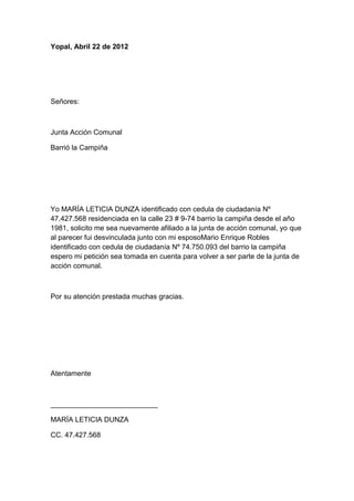 Yopal, Abril 22 de 2012




Señores:



Junta Acción Comunal

Barrió la Campiña




Yo MARÍA LETICIA DUNZA identificado con cedula de ciudadanía Nº
47.427.568 residenciada en la calle 23 # 9-74 barrio la campiña desde el año
1981, solicito me sea nuevamente afiliado a la junta de acción comunal, yo que
al parecer fui desvinculada junto con mi esposoMario Enrique Robles
identificado con cedula de ciudadanía Nº 74.750.093 del barrio la campiña
espero mi petición sea tomada en cuenta para volver a ser parte de la junta de
acción comunal.



Por su atención prestada muchas gracias.




Atentamente



___________________________

MARÍA LETICIA DUNZA

CC. 47.427.568
 