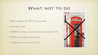 What not to do
• Don’t replicate the PSTN functionality
• It devalues both
• WebRTC’s value is in the context and tailored UX
• PSTN can charge by the minute
• Combine for the worst of both
 