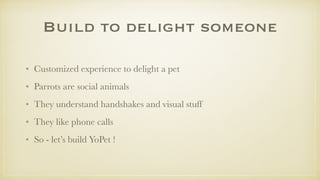 Build to delight someone
• Customized experience to delight a pet
• Parrots are social animals
• They understand handshakes and visual stuff
• They like phone calls
• So - let’s build YoPet !
 
