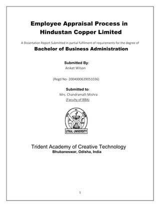 1
Employee Appraisal Process in
Hindustan Copper Limited
A Dissertation Report Submitted in partial fulfilment of requirements for the degree of
Bachelor of Business Administration
Submitted By:
Aniket Wilson
(Regd No- 2004000639051036)
Submitted to:
Mrs. Chandramalli Mishra
(Faculty of BBA)
Trident Academy of Creative Technology
Bhubaneswar, Odisha, India
 
