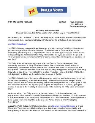 FOR IMMEDIATE RELEASE                                          Contact:      Faye Anderson
                                                                             (215) 995-5028
                                                                             @andersonatlarge

                              Yo! Philly Votes Launched
         Ushahidi-powered App Will Be Deployed on Election Day to Protect the Vote

Philadelphia, PA – October 31, 2012 – Yo! Philly Votes, a web-based platform to crowdsource
election protection, was launched today in Philadelphia, the birthplace of our democracy.

(Yo! Philly Votes Logo)

“Yo! Philly Votes empowers ordinary Americans to protect the vote,” said Faye M. Anderson,
project manager of the citizen-led initiative. “The Department of State continues to run
misleading ads about photo ID requirements. The mixed messages will cause confusion and
delays at the polls. On Election Day, Philly voters will be the eyes and ears on the ground.
They will bear witness to help ensure that problems encountered at the polls are corrected in
real time.”

Yo! Philly Votes will track and aggregate real-time Election Day incident reports. Our
community partners – A. Philip Randolph Institute, Black Youth Vote, Foot Soldiers for
Democracy, Generational Alliance, Philadelphia Coalition on Black Civic Participation and
Rising Sons – will monitor election activities from outside polling places. If they see something,
they will say something. They will call the Election Protection Hotline, 866-OUR-VOTE. They
will also report problems via the website, text message or Twitter.

“Yo! Philly Votes is one of the most exciting new ways people are using technology to connect
citizens with democracy,” said Philadelphia City Commissioner Stephanie Singer. “Social
media and the web are terrific at collecting and disseminating information, and it’s great to see
this applied to elections. It’s especially exciting that this information is ‘curated,’ giving the
users a measure of the reliability of each source. I’ll be watching Yo! Philly Votes on Election
Day.”

Anderson added: “Yo! Philly Votes is at the intersection of civic innovation and civic
engagement. It is a bottom-up model of how ordinary citizens can use Web 2.0 tools to protect
a fundamental right of our democracy. Philadelphia is a ‘City of Innovators.’ We are pleased to
have support from The Knight Foundation Donor-Advised Fund of The Philadelphia
Foundation.”

About Yo! Philly Votes: Yo! Philly Votes stems from Random Hacks of Kindness at Drexel
University. The citizen-led initiative will promote data-driven models of accountability and
transparency in election administration. The information will be archived and made available to
 