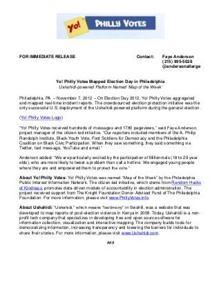 FOR IMMEDIATE RELEASE                                         Contact:      Faye Anderson
                                                                            (215) 995-5028
                                                                            @andersonatlarge


                   Yo! Philly Votes Mapped Election Day in Philadelphia
                    Ushahidi-powered Platform Named ‘Map of the Week’

Philadelphia, PA – November 7, 2012 – On Election Day 2012, Yo! Philly Votes aggregated
and mapped real-time incident reports. The crowdsourced election protection initiative was the
only successful U.S. deployment of the Ushahidi-powered platform during the general election.

(Yo! Philly Votes Logo)

“Yo! Philly Votes received hundreds of messages and 1780 pageviews,” said Faye Anderson,
project manager of the citizen-led initiative. “Our reporters included members of the A. Philip
Randolph Institute, Black Youth Vote, Foot Soldiers for Democracy and the Philadelphia
Coalition on Black Civic Participation. When they saw something, they said something via
Twitter, text message, YouTube and email.”

Anderson added: “We are particularly excited by the participation of Millennials (18 to 29 year
olds), who are more likely to tweet a problem than call a hotline. We engaged young people
where they are and empowered them to protect the vote.”

About Yo! Philly Votes: Yo! Philly Votes was named “Map of the Week” by the Philadelphia
Public Interest Information Network. The citizen-led initiative, which stems from Random Hacks
of Kindness, promotes data-driven models of accountability in election administration. The
project received support from The Knight Foundation Donor-Advised Fund of The Philadelphia
Foundation. For more information, please visit www.PhillyVotes.info.

About Ushahidi: “Ushahidi,” which means “testimony” in Swahili, was a website that was
developed to map reports of post-election violence in Kenya in 2008. Today, Ushahidi is a non-
profit tech company that specializes in developing free and open source software for
information collection, visualization and interactive mapping. The company builds tools for
democratizing information, increasing transparency and lowering the barriers for individuals to
share their stories. For more information, please visit www.Ushahidi.com.

                                              ###
 