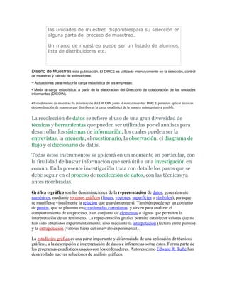 las unidades de muestreo disponiblespara su selección en
           alguna parte del proceso de muestreo.

           Un marco de muestreo puede ser un listado de alumnos,
           lista de distribuidores etc.



Diseño de Muestras esta publicación. El DIRCE es utilizado intensivamente en la selección, control
de muestras y cálculo de estimadores.
− Actuaciones para reducir la carga estadística de las empresas:
• Medir la carga estadística: a partir de la elaboración del Directorio de colaboración de las unidades
informantes (DICOIN).

• Coordinación de muestras: la información del DICOIN junto al marco muestral DIRCE permiten aplicar técnicas
de coordinación de muestras que distribuyan la carga estadística de la manera más equitativa posible.


La recolección de datos se refiere al uso de una gran diversidad de
técnicas y herramientas que pueden ser utilizadas por el analista para
desarrollar los sistemas de información, los cuales pueden ser la
entrevistas, la encuesta, el cuestionario, la observación, el diagrama de
flujo y el diccionario de datos.
Todas estos instrumentos se aplicará en un momento en particular, con
la finalidad de buscar información que será útil a una investigación en
común. En la presente investigación trata con detalle los pasos que se
debe seguir en el proceso de recolección de datos, con las técnicas ya
antes nombradas.

Gráfica o gráfico son las denominaciones de la representación de datos, generalmente
numéricos, mediante recursos gráficos (líneas, vectores, superficies o símbolos), para que
se manifieste visualmente la relación que guardan entre sí. También puede ser un conjunto
de puntos, que se plasman en coordenadas cartesianas, y sirven para analizar el
comportamiento de un proceso, o un conjunto de elementos o signos que permiten la
interpretación de un fenómeno. La representación gráfica permite establecer valores que no
han sido obtenidos experimentalmente, sino mediante la interpolación (lectura entre puntos)
y la extrapolación (valores fuera del intervalo experimental).

La estadística gráfica es una parte importante y diferenciada de una aplicación de técnicas
gráficas, a la descripción e interpretación de datos e inferencias sobre éstos. Forma parte de
los programas estadísticos usados con los ordenadores. Autores como Edward R. Tufte han
desarrollado nuevas soluciones de análisis gráficos.
 