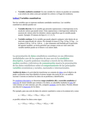 •   Variable cualitativa nominal: En esta variable los valores no pueden ser sometidos
       a un criterio de orden como por ejemplo los colores o el lugar de residencia.

[editar] Variables cuantitativas

Son las variables que se expresan mediante cantidades numéricas. Las variables
cuantitativas además pueden ser:

   •   Variable discreta: Es la variable que presenta separaciones o interrupciones en la
       escala de valores que puede tomar. Estas separaciones o interrupciones indican la
       ausencia de valores entre los distintos valores específicos que la variable pueda
       asumir. Ejemplo: El número de hijos (1, 2, 3, 4, 5).

   •   Variable continua: Es la variable que puede adquirir cualquier valor dentro de un
       intervalo especificado de valores. Por ejemplo la masa (2,3 kg, 2,4 kg, 2,5 kg, ...) o
       la altura (1,64 m, 1,65 m, 1,66 m, ...), que solamente está limitado por la precisión
       del aparato medidor, en teoría permiten que siempre exista un valor entre dos
       variable también puede ser el dinero o un salario dado.



La presentación de datos estadísticos constituye en sus diferentes
modalidades uno de los aspectos de mas uso en la estadística
descriptiva. A partir podemos visualizar a través de los diferentes
medios escritos y televisivos de comunicación masiva la presentación
de los datos estadísticos sobre el comportamiento de las principales
variables económicas y sociales, nacionales e internacionales.

Análisis de datos es la actividad de transformar un conjunto de datos con el objetivo de
poder verificarlos muy bien dándole al mismo tiempo una razón de ser o un análisis
racional. Consiste en analizar los datos de un problema e identificarlos.

En estadística descriptiva se denomina rango estadístico (R) o recorrido estadístico al
intervalo de menor tamaño que contiene a los datos; es calculable mediante la resta del
valor mínimo al valor máximo; por ello, comparte unidades con los datos. Permite obtener
una idea de la dispersión de los datos.

Por ejemplo, para una serie de datos de carácter cuantitativo como es la estatura tal y como:

       x1 = 185,x2 = 165,x3 = 170,x4 = 182,x5 = 155

es posible ordenar los datos como sigue:

       x(1) = 155,x(2) = 165,x(3) = 170,x(4) = 182,x(5) = 185
 
