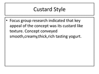 Custard Style
• Focus group research indicated that key
  appeal of the concept was its custard like
  texture. Concept conveyed
  smooth,creamy,thick,rich tasting yogurt.
 