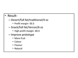 • Result-
  – Desert/full fat/traditional/4 oz
     • Profit margin- 50.3
  – Snack/full fat/Vercon/6 oz
     • High profit margin- 60.4
  – Improve prototype
     •   More fruit
     •   Colour
     •   Flavour
     •   Natural
 