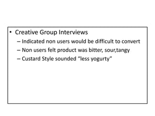 • Creative Group Interviews
  – Indicated non users would be difficult to convert
  – Non users felt product was bitter, sour,tangy
  – Custard Style sounded “less yogurty”
 