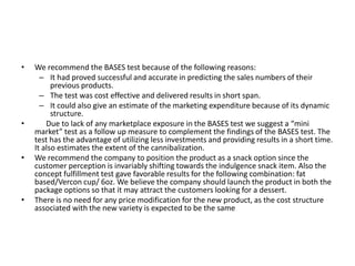 •   We recommend the BASES test because of the following reasons:
      – It had proved successful and accurate in predicting the sales numbers of their
          previous products.
      – The test was cost effective and delivered results in short span.
      – It could also give an estimate of the marketing expenditure because of its dynamic
          structure.
•       Due to lack of any marketplace exposure in the BASES test we suggest a “mini
    market” test as a follow up measure to complement the findings of the BASES test. The
    test has the advantage of utilizing less investments and providing results in a short time.
    It also estimates the extent of the cannibalization.
•   We recommend the company to position the product as a snack option since the
    customer perception is invariably shifting towards the indulgence snack item. Also the
    concept fulfillment test gave favorable results for the following combination: fat
    based/Vercon cup/ 6oz. We believe the company should launch the product in both the
    package options so that it may attract the customers looking for a dessert.
•   There is no need for any price modification for the new product, as the cost structure
    associated with the new variety is expected to be the same
 