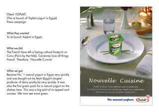 Client: YOPLAIT:
(The re launch of Yoplait yogurt in Egypt)
Press campaign



What they wanted:
To re launch Yoplait in Egypt.



What we did:
The French have left a lasting cultural footprint on
Cairo (Paris by the Nile). Cairennes love all things
French. Therefore, ‘Nouvelle Cuisine’.


What we got:
Became No. 1 natural yogurt in Egypt very quickly
and was bought out by Beyti (Egypt’s largest
producer of dairy products) very quickly. It was
also the first green pack for a natural yogurt on the
shelves here. This was a big part of its appeal and
success. We now see more green.
 